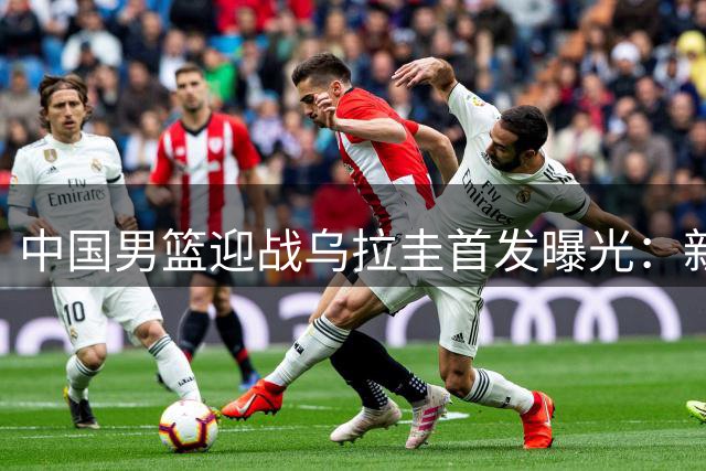中国男篮迎战乌拉圭首发曝光：新星崛起助力热身赛