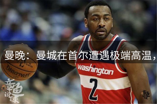 曼晚：曼城在首尔遭遇极端高温，或调整韩国行后半段行程