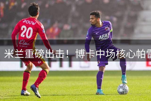 米兰重磅出击！博卡中场核心帕雷德斯进入红黑军团视野