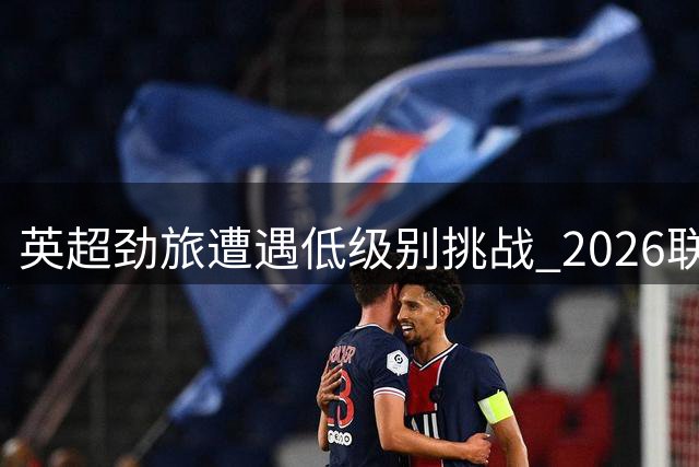 英超劲旅遭遇低级别挑战 2026联赛杯次轮上演多场焦点对决