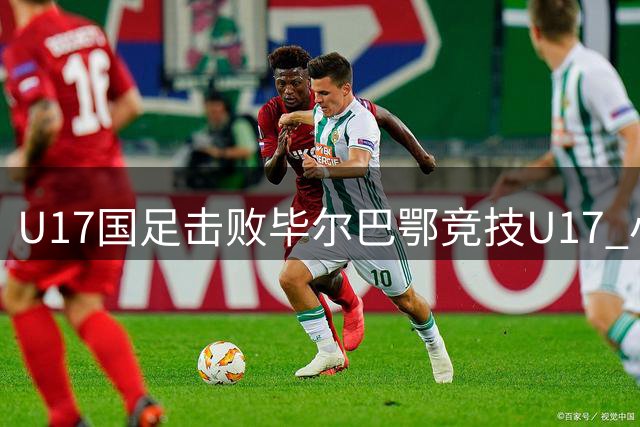 U17国足击败毕尔巴鄂竞技U17 小组赛两连胜锁定晋级席位